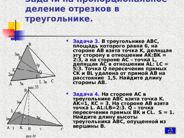 Задачи на пропорциональное деление отрезков в треугольнике.   Задача 3. В треугольнике ABC , площадь которого равна 6, на стороне AB взята точка K , делящая эту сторону в отношении AK : BK = 2:3, а на стороне AC – точка L , делящая AC в отношении AL : LC = 5:3. Точка Q пересечения прямых CK и BL удалена от прямой AB на расстояние 1,5. Найдите длину стороны AB .  Задача 4. На стороне AC в треугольнике ABC взята точка K . AK =1, KC = 3. На стороне AB взята точка L . AL : LB =2:3. Q – точка пересечения прямых BK и CL . S = 1. Найдите длину высоты треугольника ABC , опущенной из вершины B .  