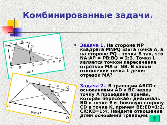 Комбинированные задачи.   Задача 1. На стороне NP квадрата MNPQ взята точка A , а на стороне PQ – точка B так, что NA : AP = PB : BQ = 2:3. Точка L является точкой пересечения отрезков MA и NB . В каком отношении точка L делит отрезок MA ?  Задача 2. В трапеции ABCD с основаниями AD и BC через точку A проведена прямая, которая пересекает диагональ BD в точке E и боковую сторону CD в точке K , причем BE : ED =1:2, CK : KD =1:4. Найдите отношение длин оснований трапеции. 