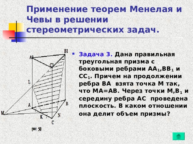 Применение теорем Менелая и Чевы в решении стереометрических задач. Задача 3. Дана правильная треугольная призма с боковыми ребрами AA 1 , BB 1 и CC 1 . Причем на продолжении ребра BA взята точка M так, что MA=AB . Через точки M,B 1 и середину ребра AC проведена плоскость. В каком отношении она делит объем призмы?  