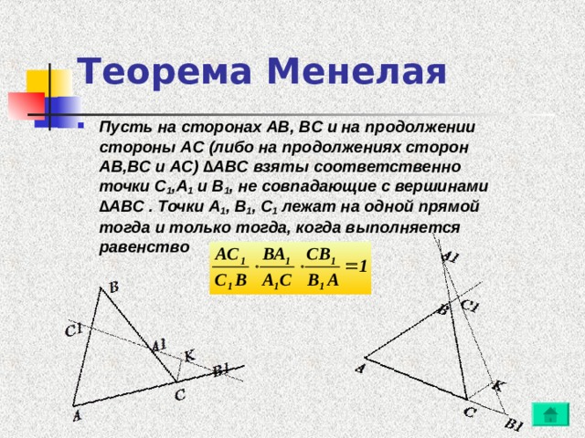 Теорема Менелая Пусть на сторонах AB, BC и на продолжении стороны AC (либо на продолжениях сторон AB,BC и AC) ∆ABC взяты соответственно точки C 1 ,A 1 и B 1 , не совпадающие с вершинами ∆ABC . Точки A 1 , B 1 , C 1 лежат на одной прямой тогда и только тогда, когда выполняется равенство 