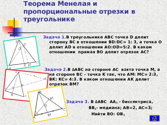 Теорема Менелая и пропорциональные отрезки в треугольнике Задача 1. В треугольнике ABC точка D делит сторону BC в отношении BD : DC = 1: 3, а точка O делит AD в отношении AO : OD =5:2. В каком отношении прямая BO делит отрезок AC?    Задача 2. В  ∆ ABC на стороне AC взята точка M , а на стороне BC – точка K так, что AM : MC = 2:3, BK : KC = 4:3. В каком отношении AK делит отрезок BM ?   Задача 3. В ∆ ABC  AA 1 - биссектриса,  BB 1 - медиана; AB =2, AC =3;  Найти BO : OB 1  