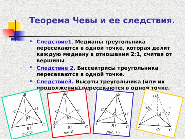 Теорема Чевы и ее следствия.  Следствие1 . Медианы треугольника пересекаются в одной точке, которая делит каждую медиану в отношении 2:1, считая от вершины . Следствие 2 .  Биссектрисы треугольника пересекаются в одной точке. Следствие3 . Высоты треугольника (или их продолжения) пересекаются в одной точке.  