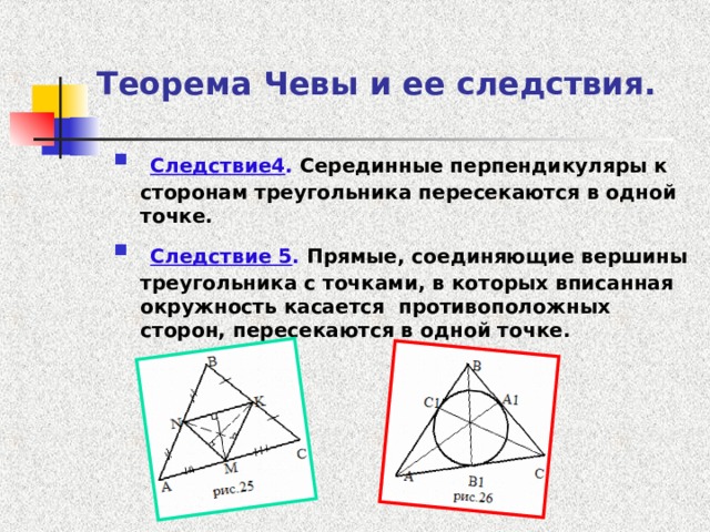 Теорема Чевы и ее следствия.  Следствие4 . Серединные перпендикуляры к сторонам треугольника пересекаются в одной точке.  Следствие 5 . Прямые, соединяющие вершины треугольника с точками, в которых вписанная окружность касается противоположных сторон, пересекаются в одной точке. 