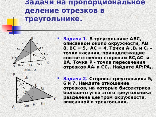 Задачи на пропорциональное деление отрезков в треугольнике.   Задача 1. В треугольнике ABC , описанном около окружности, AB = 8, BC = 5, AC = 4. Точки A 1 ,В 1 и C 1 - точки касания, принадлежащие соответственно сторонам BC , AC и BA . Точка P - точка пересечения отрезков AA 1 и CC 1 . Найдите AP:PA 1 .  Задача 2. Стороны треугольника 5, 6 и 7. Найдите отношение отрезков, на которые биссектриса большего угла этого треугольника разделена центром окружности, вписанной в треугольник.   