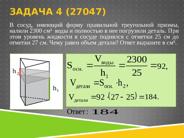  ЗАДАЧА 4 (2704 7)   В сосуд, имеющий форму правильной треугольной призмы, налили 2300 см³  воды и полностью в нее погрузили деталь. При этом уровень жидкости в сосуде поднялся с отметки 25 см до отметки 27 см. Чему равен объем детали? Ответ выразите в см³.   