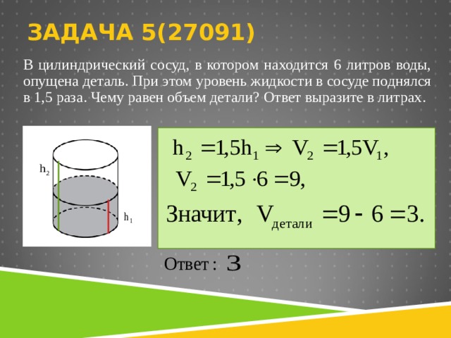 ЗАДАЧА 5( 270 91)   В цилиндрический сосуд, в котором находится 6 литров воды, опущена деталь. При этом уровень жидкости в сосуде поднялся в 1,5 раза. Чему равен объем детали? Ответ выразите в литрах.   