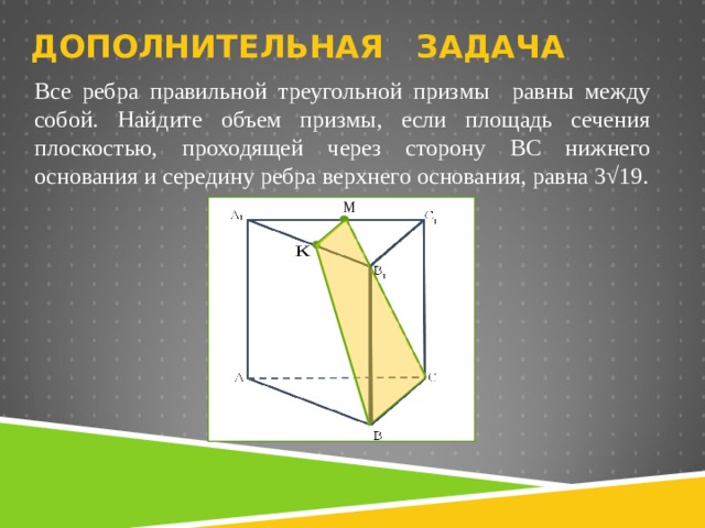 ДОПОЛНИТЕЛЬНАЯ ЗАДАЧА Все ребра правильной треугольной призмы равны между собой. Найдите объем призмы, если площадь сечения плоскостью, проходящей через сторону BC нижнего основания и середину ребра верхнего основания, равна 3√19. 