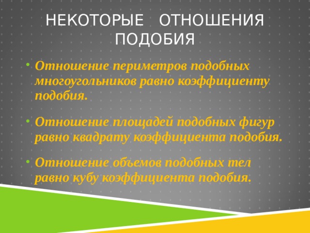 НЕКОТОРЫЕ ОТНОШЕНИЯ ПОДОБИЯ Отношение периметров подобных многоугольников равно коэффициенту подобия.  Отношение площадей подобных фигур равно квадрату коэффициента подобия.  Отношение объемов подобных тел равно кубу коэффициента подобия. 