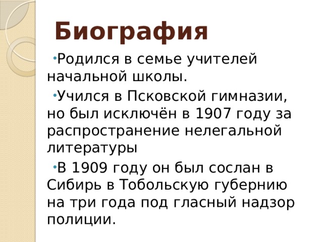 Биография Родился в семье учителей начальной школы. Учился в Псковской гимназии, но был исключён в 1907 году за распространение нелегальной литературы В 1909 году он был сослан в Сибирь в Тобольскую губернию на три года под гласный надзор полиции. 