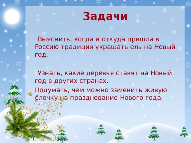 Задачи  Выяснить, когда и откуда пришла в Россию традиция украшать ель на Новый год.  Узнать, какие деревья ставят на Новый год в других странах.  Подумать, чем можно заменить живую ёлочку на празднование Нового года. 