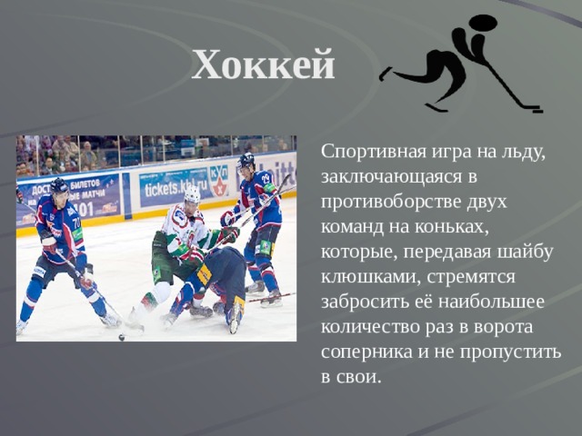 Хоккей   Спортивная игра на льду, заключающаяся в противоборстве двух команд на коньках, которые, передавая шайбу клюшками, стремятся забросить её наибольшее количество раз в ворота соперника и не пропустить в свои. 