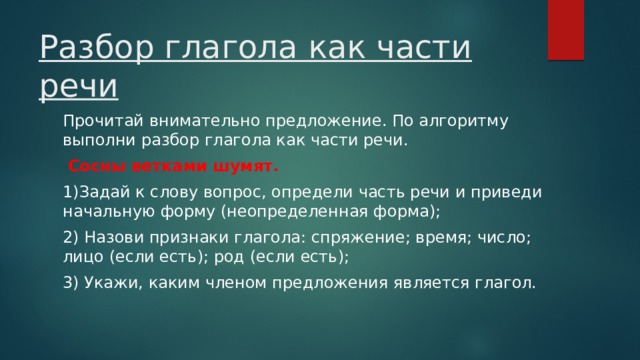 Разбор глагола как части речи Прочитай внимательно предложение. По алгоритму выполни разбор глагола как части речи.  Сосны ветками шумят. 1)Задай к слову вопрос, определи часть речи и приведи начальную форму (неопределенная форма); 2) Назови признаки глагола: спряжение; время; число; лицо (если есть); род (если есть); 3) Укажи, каким членом предложения является глагол. 