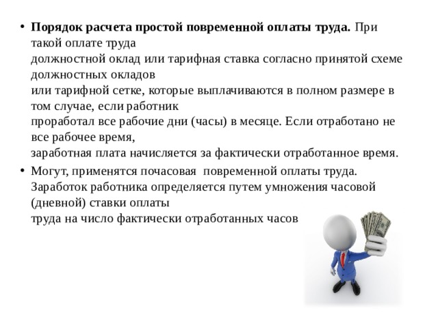 Порядок расчета простой повременной оплаты труда. При такой оплате труда  должностной оклад или тарифная ставка согласно принятой схеме должностных окладов  или тарифной сетке, которые выплачиваются в полном размере в том случае, если работник  проработал все рабочие дни (часы) в месяце. Если отработано не все рабочее время,  заработная плата начисляется за фактически отработанное время. Могут, применятся почасовая повременной оплаты труда.  Заработок работника определяется путем умножения часовой (дневной) ставки оплаты  труда на число фактически отработанных часов или дней. 