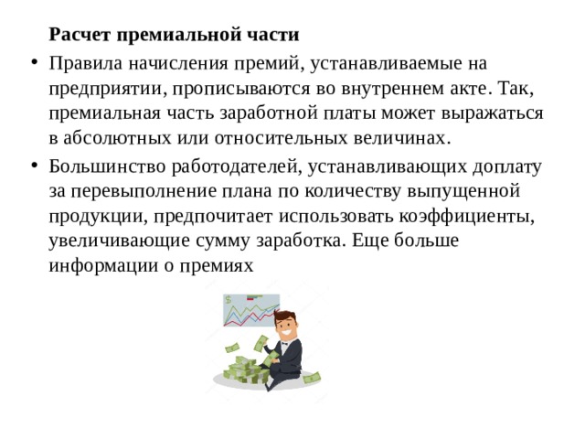   Расчет премиальной части Правила начисления премий, устанавливаемые на предприятии, прописываются во внутреннем акте. Так, премиальная часть заработной платы может выражаться в абсолютных или относительных величинах. Большинство работодателей, устанавливающих доплату за перевыполнение плана по количеству выпущенной продукции, предпочитает использовать коэффициенты, увеличивающие сумму заработка. Еще больше информации о премиях  