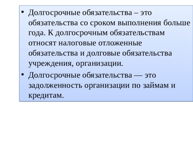 Долгосрочные обязательства – это обязательства со сроком выполнения больше года. К долгосрочным обязательствам относят налоговые отложенные обязательства и долговые обязательства учреждения, организации. Долгосрочные обязательства — это задолженность организации по займам и кредитам. 