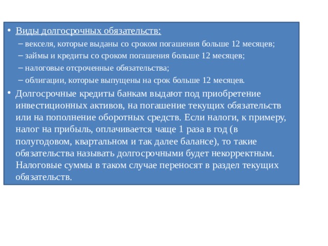 Виды долгосрочных обязательств: векселя, которые выданы со сроком погашения больше 12 месяцев; займы и кредиты со сроком погашения больше 12 месяцев; налоговые отсроченные обязательства; облигации, которые выпущены на срок больше 12 месяцев. векселя, которые выданы со сроком погашения больше 12 месяцев; займы и кредиты со сроком погашения больше 12 месяцев; налоговые отсроченные обязательства; облигации, которые выпущены на срок больше 12 месяцев. Долгосрочные кредиты банкам выдают под приобретение инвестиционных активов, на погашение текущих обязательств или на пополнение оборотных средств. Если налоги, к примеру, налог на прибыль, оплачивается чаще 1 раза в год (в полугодовом, квартальном и так далее балансе), то такие обязательства называть долгосрочными будет некорректным. Налоговые суммы в таком случае переносят в раздел текущих обязательств. 