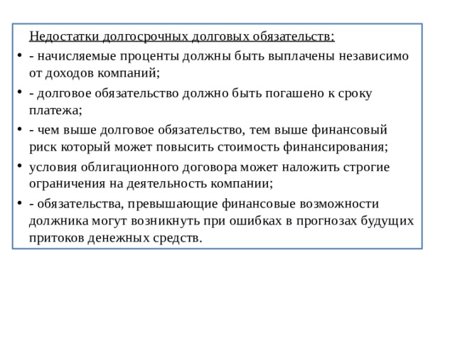  Недостатки долгосрочных долговых обязательств: - начисляемые проценты должны быть выплачены независимо от доходов компаний; - долговое обязательство должно быть погашено к сроку платежа; - чем выше долговое обязательство, тем выше финансовый риск который может повысить стоимость финансирования; условия облигационного договора может наложить строгие ограничения на деятельность компании; - обязательства, превышающие финансовые возможности должника могут возникнуть при ошибках в прогнозах будущих притоков денежных средств. 