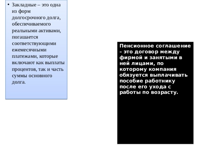 Закладные – это одна из форм долгосрочного долга, обеспечиваемого реальными активами, погашается соответствующими ежемесячными платежами, которые включают как выплаты процентов, так и часть суммы основного долга.    Пенсионное соглашение – это договор между фирмой и занятыми в ней лицами, по которому компания обязуется выплачивать пособие работнику после его ухода с работы по возрасту. 