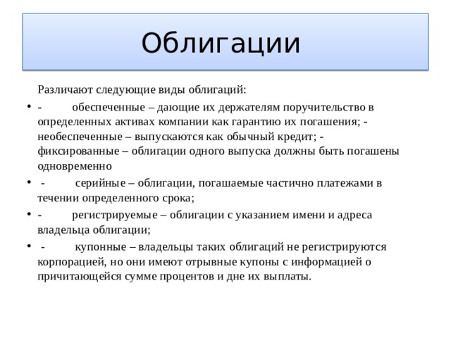 Облигации   Различают следующие виды облигаций: -          обеспеченные – дающие их держателям поручительство в определенных активах компании как гарантию их погашения; -          необеспеченные – выпускаются как обычный кредит; -          фиксированные – облигации одного выпуска должны быть погашены одновременно  -          серийные – облигации, погашаемые частично платежами в течении определенного срока; -          регистрируемые – облигации с указанием имени и адреса владельца облигации;  -          купонные – владельцы таких облигаций не регистрируются корпорацией, но они имеют отрывные купоны с информацией о причитающейся сумме процентов и дне их выплаты.   