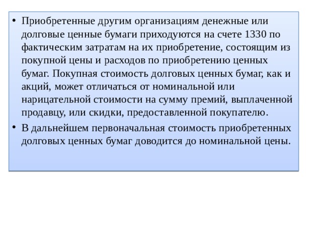 Приобретенные другим организациям денежные или долговые ценные бумаги приходуются на счете 1330 по фактическим затратам на их приобретение, состоящим из покупной цены и расходов по приобретению ценных бумаг. Покупная стоимость долговых ценных бумаг, как и акций, может отличаться от номинальной или нарицательной стоимости на сумму премий, выплаченной продавцу, или скидки, предоставленной покупателю. В дальнейшем первоначальная стоимость приобретенных долговых ценных бумаг доводится до номинальной цены. 