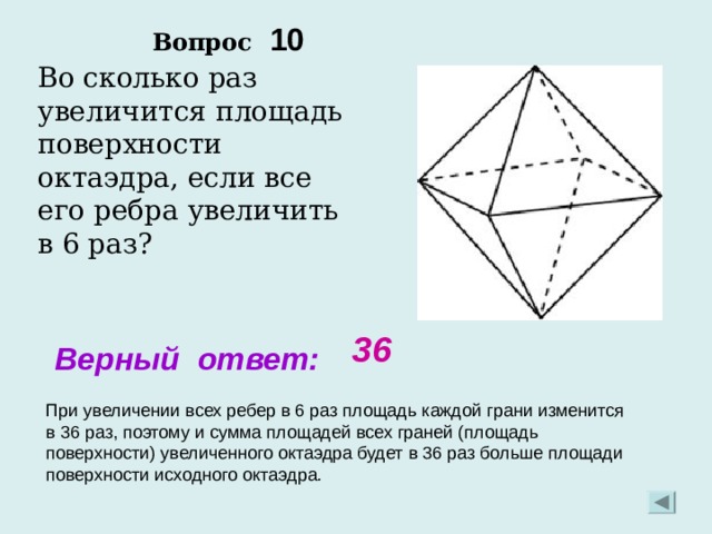 Вопрос 10 Во сколько раз увеличится площадь поверхности октаэдра, если все его ребра увеличить в 6 раз? 36 Верный ответ: При увеличении всех ребер в 6 раз площадь каждой грани изменится в 36 раз, поэтому и сумма площадей всех граней (площадь поверхности) увеличенного октаэдра будет в 36 раз больше площади поверхности исходного октаэдра. 
