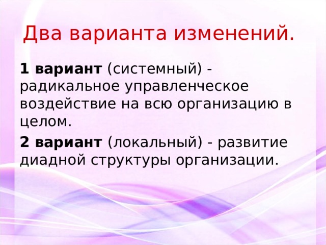 Два варианта изменений.  1 вариант (системный) - радикальное управленческое воздействие на всю организацию в целом. 2 вариант (локальный) - развитие диадной структуры организации. 