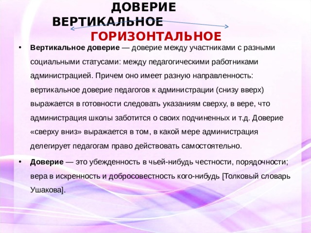  ДОВЕРИЕ  ВЕРТИКАЛЬНОЕ ГОРИЗОНТАЛЬНОЕ    Вертикальное доверие — доверие между участниками с разными социальными статусами: между педагогическими работниками администрацией. Причем оно имеет разную направленность: вертикальное доверие педагогов к администрации (снизу вверх) выражается в готовности следовать указаниям сверху, в вере, что администрация школы заботится о своих подчиненных и т.д. Доверие «сверху вниз» выражается в том, в какой мере администрация делегирует педагогам право действовать самостоятельно. Доверие — это убежденность в чьей-нибудь честности, порядочности; вера в искренность и добросовестность кого-нибудь [Толковый словарь Ушакова].  