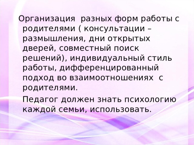  Организация разных форм работы с родителями ( консультации – размышления, дни открытых дверей, совместный поиск решений), индивидуальный стиль работы, дифференцированный подход во взаимоотношениях с родителями.  Педагог должен знать психологию каждой семьи, использовать. 