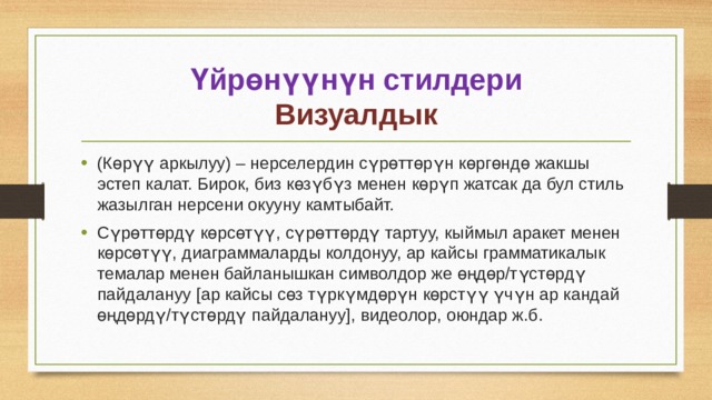 Үйрөнүүнүн стилдери  Визуалдык (Көрүү аркылуу) – нерселердин сүрөттөрүн көргөндө жакшы эстеп калат. Бирок, биз көзүбүз менен көрүп жатсак да бул стиль жазылган нерсени окууну камтыбайт. Сүрөттөрдү көрсөтүү, сүрөттөрдү тартуу, кыймыл аракет менен көрсөтүү, диаграммаларды колдонуу, ар кайсы грамматикалык темалар менен байланышкан символдор же өңдөр/түстөрдү пайдалануу [ар кайсы сөз түркүмдөрүн көрстүү үчүн ар кандай өңдөрдү/түстөрдү пайдалануу], видеолор, оюндар ж.б. 