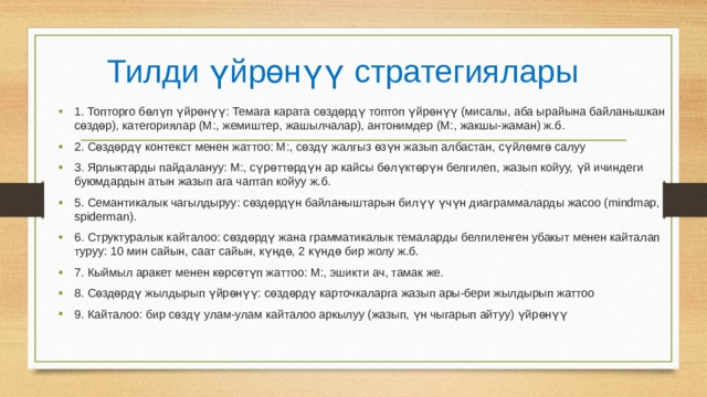 Тилди үйрөнүү стратегиялары 1. Топторго бөлүп үйрөнүү: Темага карата сөздөрдү топтоп үйрөнүү (мисалы, аба ырайына байланышкан сөздөр), категориялар (М:, жемиштер, жашылчалар), антонимдер (М:, жакшы-жаман) ж.б. 2. Сөздөрдү контекст менен жаттоо: М:, сөздү жалгыз өзүн жазып албастан, сүйлөмгө салуу 3. Ярлыктарды пайдалануу: М:, сүрөттөрдүн ар кайсы бөлүктөрүн белгилеп, жазып койуу, үй ичиндеги буюмдардын атын жазып ага чаптап койуу ж.б. 5. Семантикалык чагылдыруу: сөздөрдүн байланыштарын билүү үчүн диаграммаларды жасоо (mindmap, spiderman). 6. Структуралык кайталоо: сөздөрдү жана грамматикалык темаларды белгиленген убакыт менен кайталап туруу: 10 мин сайын, саат сайын, күндө, 2 күндө бир жолу ж.б. 7. Кыймыл аракет менен көрсөтүп жаттоо: М:, эшикти ач, тамак же. 8. Сөздөрдү жылдырып үйрөнүү: сөздөрдү карточкаларга жазып ары-бери жылдырып жаттоо 9. Кайталоо: бир сөздү улам-улам кайталоо аркылуу (жазып, үн чыгарып айтуу) үйрөнүү 