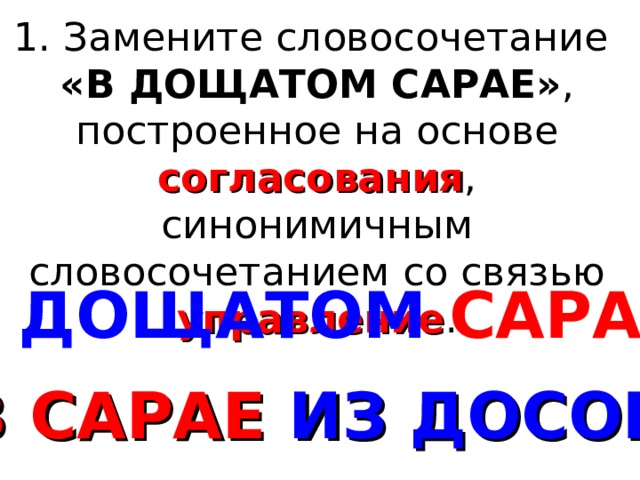 1. Замените словосочетание «В ДОЩАТОМ САРАЕ» , построенное на основе согласования , синонимичным словосочетанием со связью управление . В  ДОЩАТОМ  САРАЕ В  САРАЕ ИЗ ДОСОК 