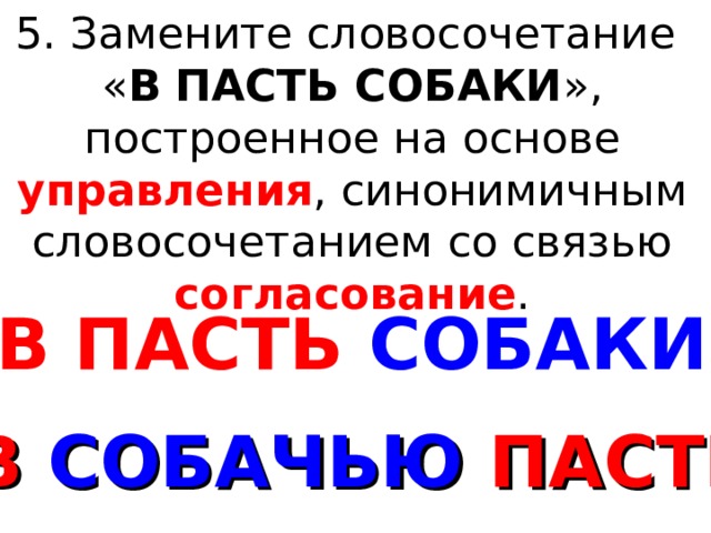 5. Замените словосочетание « В  ПАСТЬ СОБАКИ », построенное на основе управления , синонимичным словосочетанием со связью согласование . В ПАСТЬ СОБАКИ В СОБАЧЬЮ ПАСТЬ 
