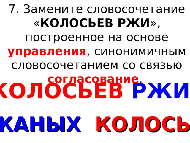 7. Замените словосочетание « КОЛОСЬЕВ РЖИ », построенное на основе управления , синонимичным словосочетанием со связью согласование . КОЛОСЬЕВ РЖИ РЖАНЫХ КОЛОСЬЕВ 