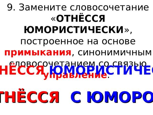 9. Замените словосочетание « ОТНЁССЯ ЮМОРИСТИЧЕСКИ », построенное на основе примыкания , синонимичным словосочетанием со связью управление . ОТНЁССЯ ЮМОРИСТИЧЕСКИ ОТНЁССЯ С ЮМОРОМ 