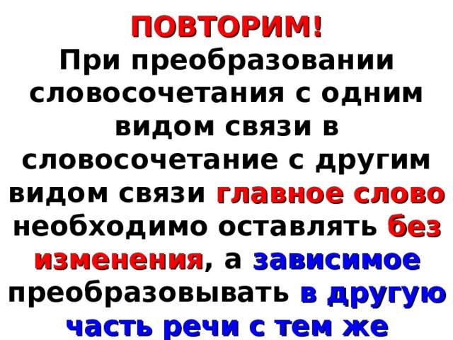 ПОВТОРИМ! При преобразовании словосочетания с одним видом связи в словосочетание с другим видом связи главное слово необходимо оставлять без изменения , а зависимое преобразовывать в другую часть речи с тем же корнем и сходным лексическим значением. 