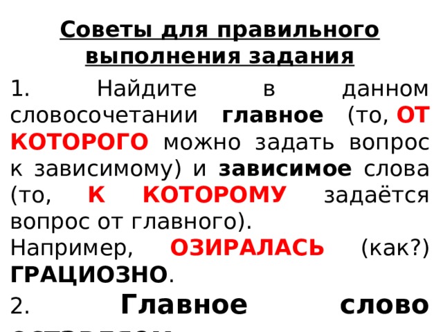 Советы для правильного выполнения задания 1. Найдите в данном словосочетании главное (то,  ОТ КОТОРОГО можно задать вопрос к зависимому) и зависимое слова (то, К КОТОРОМУ задаётся вопрос от главного). Например, ОЗИРАЛАСЬ (как?) ГРАЦИОЗНО .  2. Главное слово оставляем БЕЗ ИЗМЕНЕНИЯ .   
