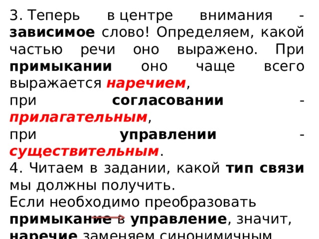 3. Теперь в центре внимания - зависимое слово! Определяем, какой частью речи оно выражено. При примыкании оно чаще всего выражается наречием , при согласовании - прилагательным , при управлении - существительным .  4. Читаем в задании, какой тип связи мы должны получить. Если необходимо преобразовать примыкание в управление , значит, наречие заменяем синонимичным существительным , можно использовать предлог (например, озиралась ГРАЦИОЗНО С ГРАЦИОЗНОСТЬЮ).   