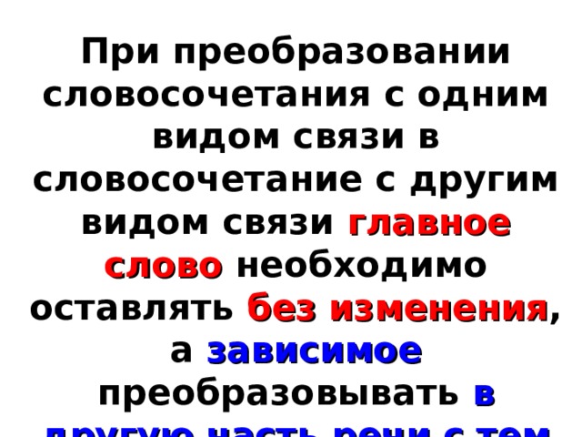При преобразовании словосочетания с одним видом связи в словосочетание с другим видом связи главное слово необходимо оставлять без изменения , а зависимое преобразовывать в другую часть речи с тем же корнем и сходным лексическим значением. 