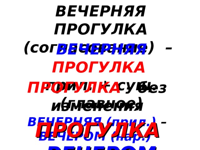 ВЕЧЕРНЯЯ ПРОГУЛКА (согласование) – ВЕЧЕРНЯЯ  ПРОГУЛКА  прил. + сущ. (главное) ПРОГУЛКА - без изменения ВЕЧЕРНЯЯ (прил.) – ВЕЧЕРОМ (нар.)  ПРОГУЛКА  ВЕЧЕРОМ 