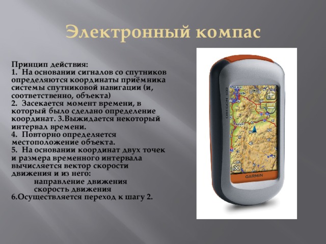 Электронный компас Принцип действия: 1 . На основании сигналов со спутников определяются координаты приёмника системы спутниковой навигации (и, соответственно, объекта) 2. Засекается момент времени, в который было сделано определение координат. 3.Выжидается некоторый интервал времени. 4. Повторно определяется местоположение объекта. 5. На основании координат двух точек и размера временного интервала вычисляется вектор скорости движения и из него:  направление движения  скорость движения 6.Осуществляется переход к шагу 2.  