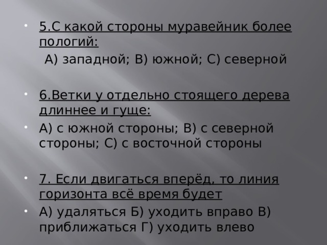 5.С какой стороны муравейник более пологий:  А) западной; В) южной; С) северной  6.Ветки у отдельно стоящего дерева длиннее и гуще: А) с южной стороны; В) с северной стороны; С) с восточной стороны 7. Если двигаться вперёд, то линия горизонта всё время будет А) удаляться Б) уходить вправо В) приближаться Г) уходить влево 