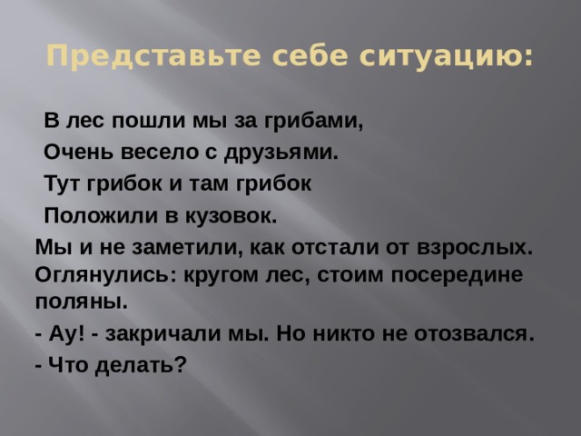 Представьте себе ситуацию: В лес пошли мы за грибами, Очень весело с друзьями. Тут грибок и там грибок Положили в кузовок. Мы и не заметили, как отстали от взрослых. Оглянулись: кругом лес, стоим посередине поляны. - Ау! - закричали мы. Но никто не отозвался. - Что делать? 