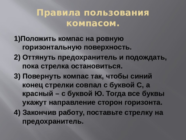 Правила пользования компасом. 1)Положить компас на ровную горизонтальную поверхность. 2) Оттянуть предохранитель и подождать, пока стрелка остановиться. 3) Повернуть компас так, чтобы синий конец стрелки совпал с буквой С, а красный – с буквой Ю. Тогда все буквы укажут направление сторон горизонта. 4) Закончив работу, поставьте стрелку на предохранитель. 