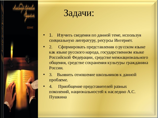 Задачи: 1.  Изучить сведения по данной теме, используя специальную литературу, ресурсы Интернет. 2.  Сформировать представления о русском языке как языке русского народа, государственном языке Российской Федерации, средстве межнационального общения, средстве сохранения культуры гражданина России. 3.  Выявить отношение школьников к данной проблеме. 4.  Приобщение представителей разных поколений, национальностей к наследию А.С. Пушкина 