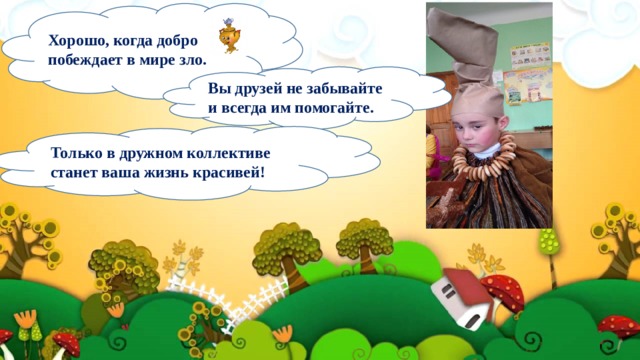 Хорошо, когда добро побеждает в мире зло. Вы друзей не забывайте и всегда им помогайте. Только в дружном коллективе станет ваша жизнь красивей! 