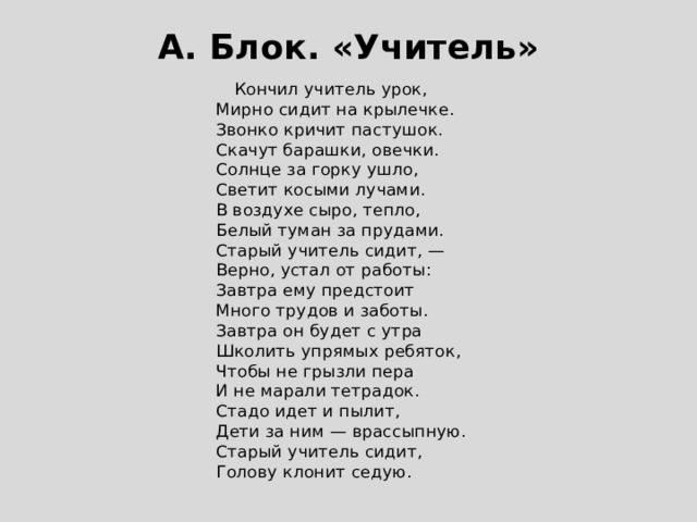 А. Блок. «Учитель»  Кончил учитель урок,  Мирно сидит на крылечке.  Звонко кричит пастушок.  Скачут барашки, овечки.  Солнце за горку ушло,  Светит косыми лучами.  В воздухе сыро, тепло,  Белый туман за прудами.  Старый учитель сидит, —  Верно, устал от работы:  Завтра ему предстоит  Много трудов и заботы.  Завтра он будет с утра  Школить упрямых ребяток,  Чтобы не грызли пера  И не марали тетрадок.  Стадо идет и пылит,  Дети за ним — врассыпную.  Старый учитель сидит,  Голову клонит седую. 