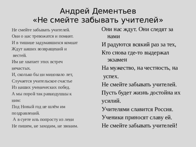 Андрей Дементьев  «Не смейте забывать учителей» Они нас ждут. Они следят за нами И радуются всякий раз за тех, Кто снова где-то выдержал экзамен На мужество, на честность, на  успех. Не смейте забывать учителей. Пусть будет жизнь достойна их усилий. Учителями славится Россия. Ученики приносят славу ей. Не смейте забывать учителей! Не смейте забывать учителей. Они о нас тревожатся и помнят. И в тишине задумавшихся комнат Ждут наших возвращений и  вестей. Им не хватает этих встреч нечастых. И, сколько бы ни миновало лет, Случается учительское счастье Из наших ученических побед. А мы порой так равнодушны к ним: Под Новый год не шлём им поздравлений.  А в суете иль попросту из лени Не пишем, не заходим, не звоним. 