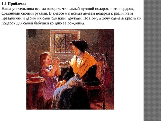 1.1 Проблема Наша учительница всегда говорит, что самый лучший подарок – это подарок, сделанный своими руками. В классе мы всегда делаем подарки к различным праздникам и дарим их свои близким, друзьям. Поэтому я хочу сделать красивый подарок для своей бабушки ко дню её рождения. 