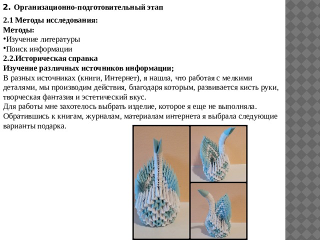 2. Организационно-подготовительный этап 2.1 Методы исследования: Методы: Изучение литературы Поиск информации 2.2.Историческая справка Изучение различных источников информации; В разных источниках (книги, Интернет), я нашла, что работая с мелкими деталями, мы производим действия, благодаря которым, развивается кисть руки, творческая фантазия и эстетический вкус. Для работы мне захотелось выбрать изделие, которое я еще не выполняла. Обратившись к книгам, журналам, материалам интернета я выбрала следующие варианты подарка. 