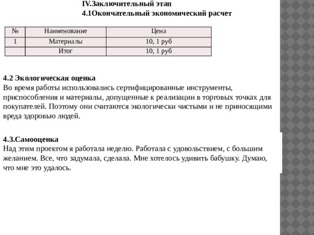 IV.Заключительный этап 4.1Окончательный экономический расчет № Наименование 1 Цена Материалы 10, 1 руб Итог 10, 1 руб 4.2 Экологическая оценка  Во время работы использовались сертифицированные инструменты, приспособления и материалы, допущенные к реализации в торговых точках для покупателей. Поэтому они считаются экологически чистыми и не приносящими вреда здоровью людей.  4.3.Самооценка Над этим проектом я работала неделю. Работала с удовольствием, с большим желанием. Все, что задумала, сделала. Мне хотелось удивить бабушку. Думаю, что мне это удалось. 